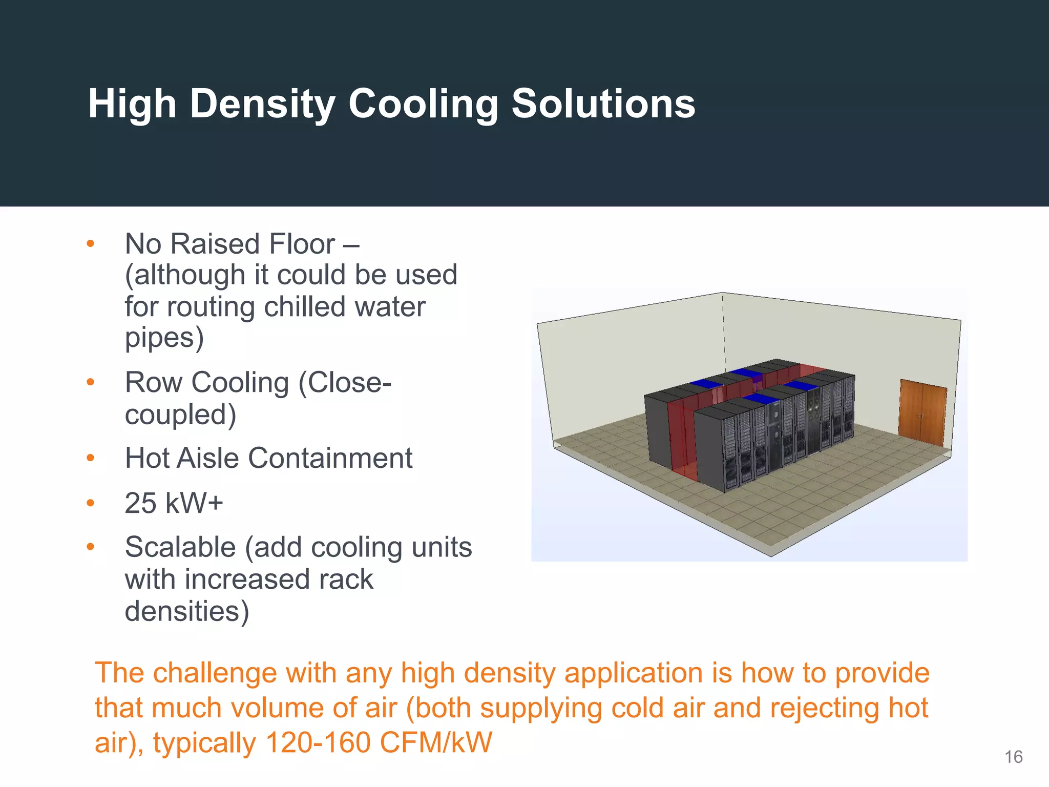 16
High Density Cooling Solutions
•  No Raised Floor –
(although it could be used
for routing chilled water
pipes)
•  Row Cooling (Close-
coupled)
•  Hot Aisle Containment
•  25 kW+
•  Scalable (add cooling units
with increased rack
densities)
The challenge with any high density application is how to provide
that much volume of air (both supplying cold air and rejecting hot
air), typically 120-160 CFM/kW
 