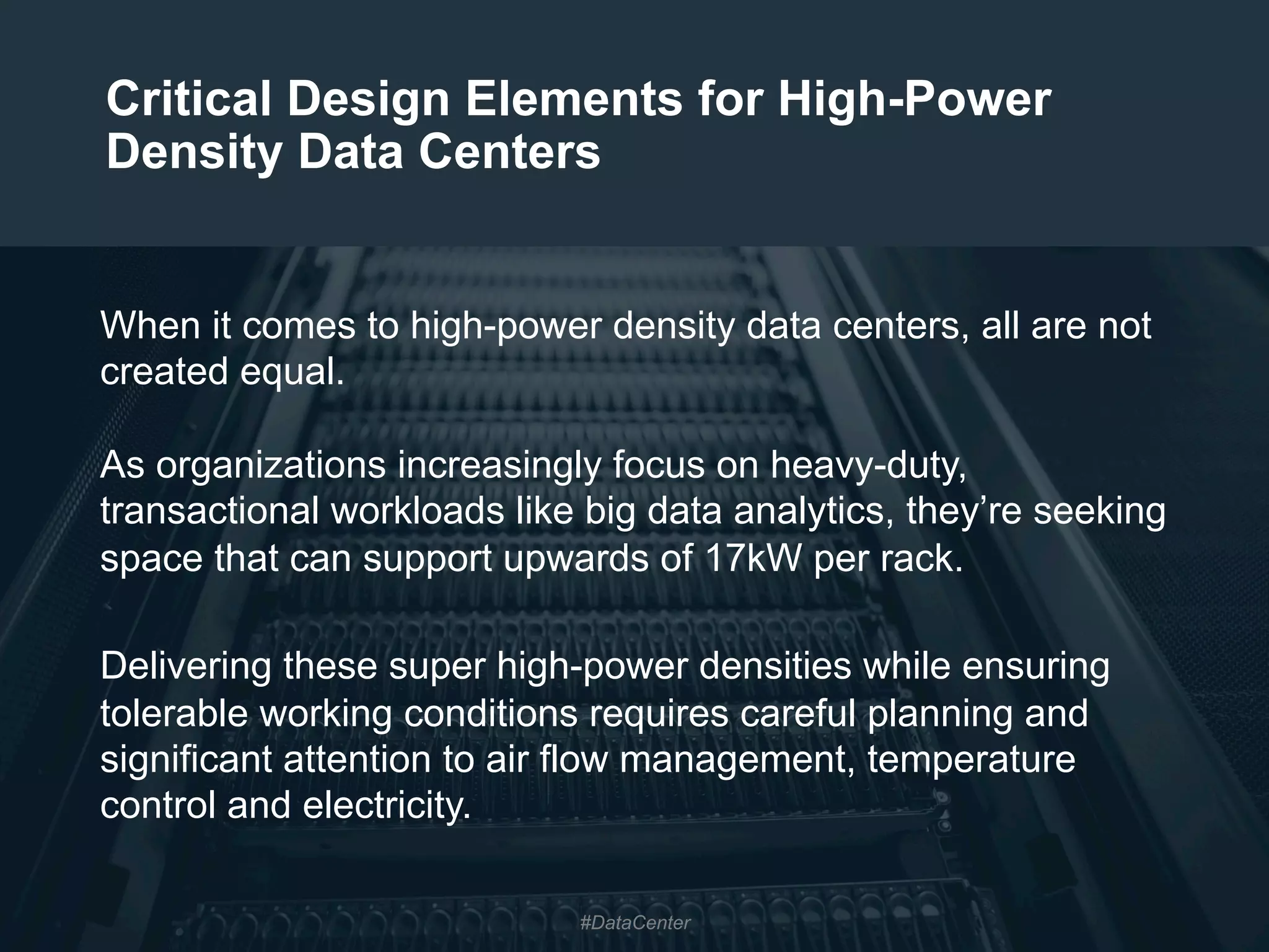 2
Critical Design Elements for High-Power
Density Data Centers
When it comes to high-power density data centers, all are not
created equal.
As organizations increasingly focus on heavy-duty,
transactional workloads like big data analytics, they’re seeking
space that can support upwards of 17kW per rack.
Delivering these super high-power densities while ensuring
tolerable working conditions requires careful planning and
significant attention to air flow management, temperature
control and electricity.
#DataCenter
 
