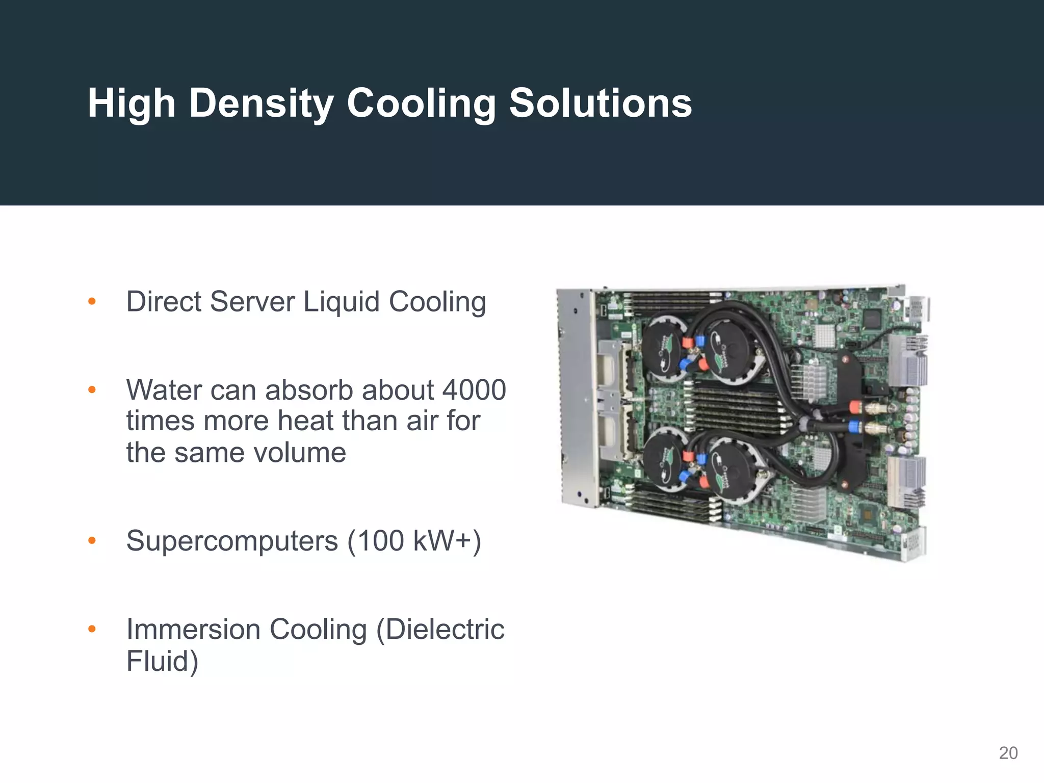 20
High Density Cooling Solutions
•  Direct Server Liquid Cooling
•  Water can absorb about 4000
times more heat than air for
the same volume
•  Supercomputers (100 kW+)
•  Immersion Cooling (Dielectric
Fluid)
 