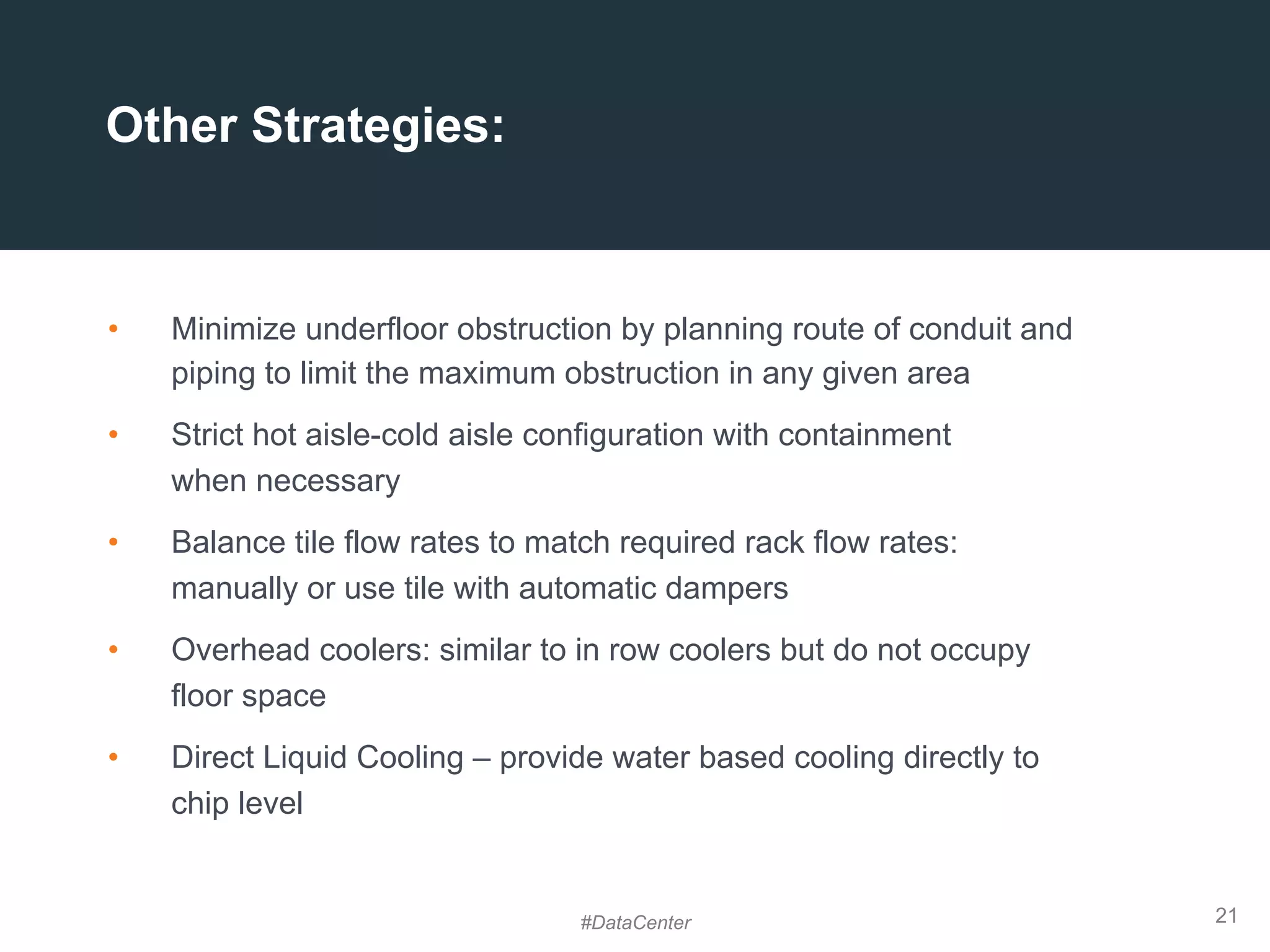 21
•  Minimize underfloor obstruction by planning route of conduit and
piping to limit the maximum obstruction in any given area
•  Strict hot aisle-cold aisle configuration with containment
when necessary
•  Balance tile flow rates to match required rack flow rates:
manually or use tile with automatic dampers
•  Overhead coolers: similar to in row coolers but do not occupy
floor space
•  Direct Liquid Cooling – provide water based cooling directly to
chip level
Other Strategies:
#DataCenter
 
