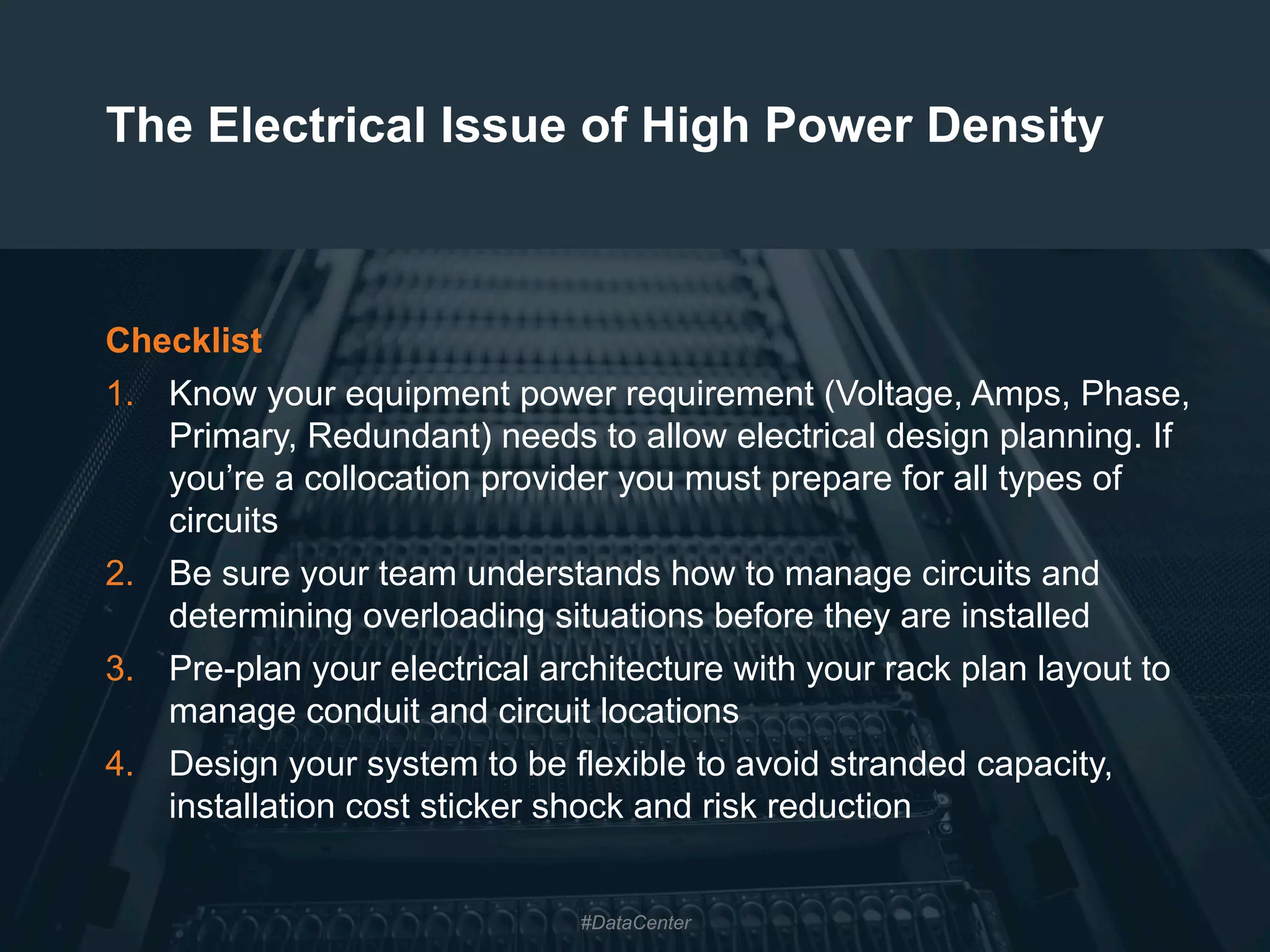 24
The Electrical Issue of High Power Density
Checklist
1.  Know your equipment power requirement (Voltage, Amps, Phase,
Primary, Redundant) needs to allow electrical design planning. If
you’re a collocation provider you must prepare for all types of
circuits
2.  Be sure your team understands how to manage circuits and
determining overloading situations before they are installed
3.  Pre-plan your electrical architecture with your rack plan layout to
manage conduit and circuit locations
4.  Design your system to be flexible to avoid stranded capacity,
installation cost sticker shock and risk reduction
#DataCenter
 