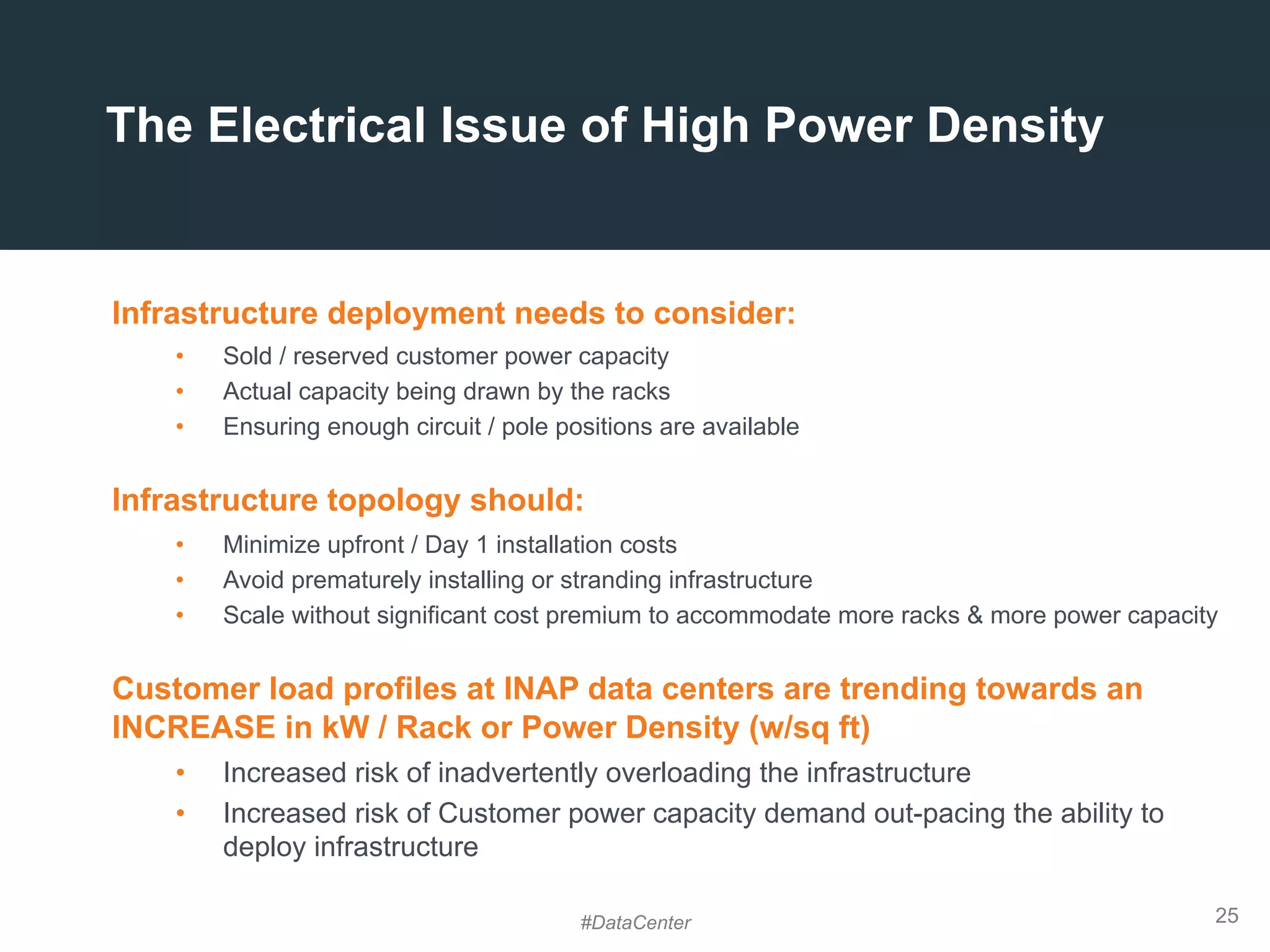 25
The Electrical Issue of High Power Density
Infrastructure deployment needs to consider:
•  Sold / reserved customer power capacity
•  Actual capacity being drawn by the racks
•  Ensuring enough circuit / pole positions are available
Infrastructure topology should:
•  Minimize upfront / Day 1 installation costs
•  Avoid prematurely installing or stranding infrastructure
•  Scale without significant cost premium to accommodate more racks & more power capacity
Customer load profiles at INAP data centers are trending towards an
INCREASE in kW / Rack or Power Density (w/sq ft)
•  Increased risk of inadvertently overloading the infrastructure
•  Increased risk of Customer power capacity demand out-pacing the ability to
deploy infrastructure
#DataCenter
 