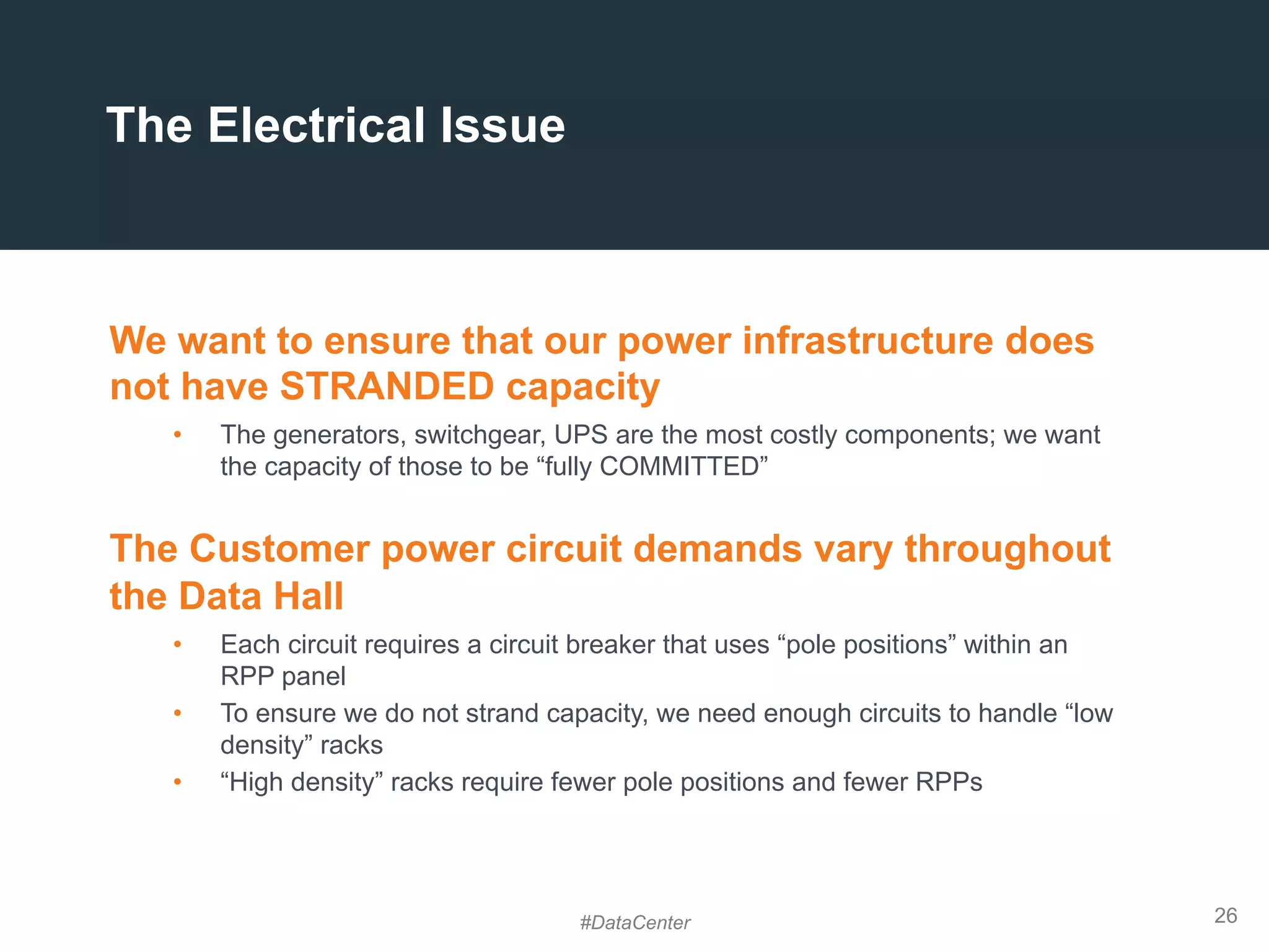 26
The Electrical Issue
We want to ensure that our power infrastructure does
not have STRANDED capacity
•  The generators, switchgear, UPS are the most costly components; we want
the capacity of those to be “fully COMMITTED”
The Customer power circuit demands vary throughout
the Data Hall
•  Each circuit requires a circuit breaker that uses “pole positions” within an
RPP panel
•  To ensure we do not strand capacity, we need enough circuits to handle “low
density” racks
•  “High density” racks require fewer pole positions and fewer RPPs
#DataCenter
 
