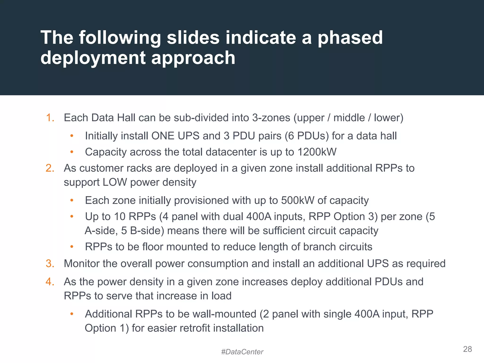 28
1.  Each Data Hall can be sub-divided into 3-zones (upper / middle / lower)
•  Initially install ONE UPS and 3 PDU pairs (6 PDUs) for a data hall
•  Capacity across the total datacenter is up to 1200kW
2.  As customer racks are deployed in a given zone install additional RPPs to
support LOW power density
•  Each zone initially provisioned with up to 500kW of capacity
•  Up to 10 RPPs (4 panel with dual 400A inputs, RPP Option 3) per zone (5
A-side, 5 B-side) means there will be sufficient circuit capacity
•  RPPs to be floor mounted to reduce length of branch circuits
3.  Monitor the overall power consumption and install an additional UPS as required
4.  As the power density in a given zone increases deploy additional PDUs and
RPPs to serve that increase in load
•  Additional RPPs to be wall-mounted (2 panel with single 400A input, RPP
Option 1) for easier retrofit installation
The following slides indicate a phased
deployment approach
#DataCenter
 
