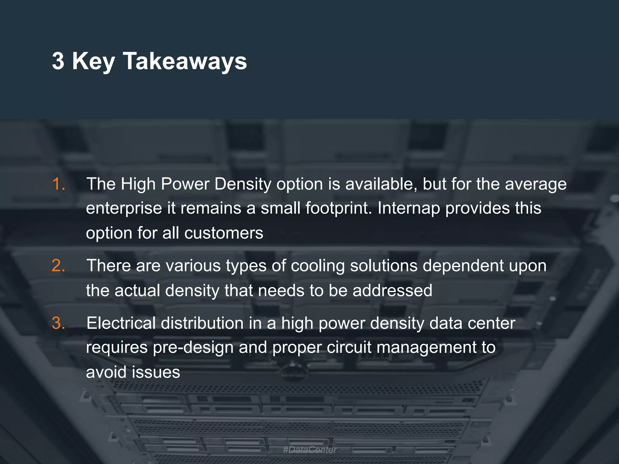 31
3 Key Takeaways
1.  The High Power Density option is available, but for the average
enterprise it remains a small footprint. Internap provides this
option for all customers
2.  There are various types of cooling solutions dependent upon
the actual density that needs to be addressed
3.  Electrical distribution in a high power density data center
requires pre-design and proper circuit management to
avoid issues
#DataCenter
 