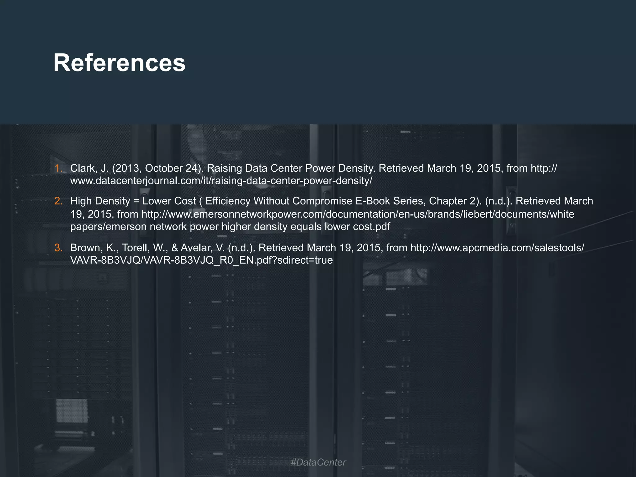 32
References
1.  Clark, J. (2013, October 24). Raising Data Center Power Density. Retrieved March 19, 2015, from http://
www.datacenterjournal.com/it/raising-data-center-power-density/
2.  High Density = Lower Cost ( Efficiency Without Compromise E-Book Series, Chapter 2). (n.d.). Retrieved March
19, 2015, from http://www.emersonnetworkpower.com/documentation/en-us/brands/liebert/documents/white
papers/emerson network power higher density equals lower cost.pdf
3.  Brown, K., Torell, W., & Avelar, V. (n.d.). Retrieved March 19, 2015, from http://www.apcmedia.com/salestools/
VAVR-8B3VJQ/VAVR-8B3VJQ_R0_EN.pdf?sdirect=true
#DataCenter
 