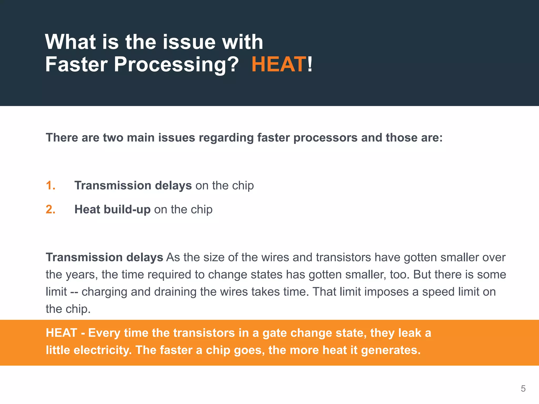 5
There are two main issues regarding faster processors and those are:
1.  Transmission delays on the chip
2.  Heat build-up on the chip
Transmission delays As the size of the wires and transistors have gotten smaller over
the years, the time required to change states has gotten smaller, too. But there is some
limit -- charging and draining the wires takes time. That limit imposes a speed limit on
the chip.
HEAT - Every time the transistors in a gate change state, they leak a
little electricity. The faster a chip goes, the more heat it generates.
What is the issue with
Faster Processing? HEAT!
 