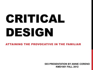 CRITICAL
DESIGN
ATTAINING THE PROVOCATIVE IN THE FAMILIAR




                     5X5 PRESENTATION BY ANNIE CORENO
                             KMD1001 FALL 2012
 