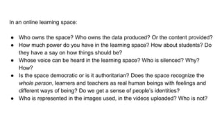 In an online learning space:
● Who owns the space? Who owns the data produced? Or the content provided?
● How much power do you have in the learning space? How about students? Do
they have a say on how things should be?
● Whose voice can be heard in the learning space? Who is silenced? Why?
How?
● Is the space democratic or is it authoritarian? Does the space recognize the
whole person, learners and teachers as real human beings with feelings and
different ways of being? Do we get a sense of people’s identities?
● Who is represented in the images used, in the videos uploaded? Who is not?
 