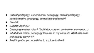 ● Critical pedagogy, experimental pedagogy, radical pedagogy,
transformative pedagogy, democratic pedagogy?
● Praxis?
● (Digital) Agency?
● Changing teacher roles? (facilitator, curator, co-learner, convenor…)
● What does critical pedagogy look like in my context? What role does
technology play in it?
● Anything else you would like to explore further?
 