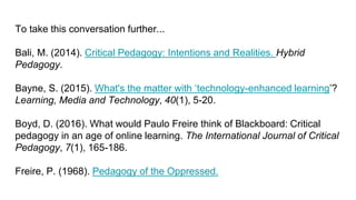 To take this conversation further...
Bali, M. (2014). Critical Pedagogy: Intentions and Realities. Hybrid
Pedagogy.
Bayne, S. (2015). What's the matter with ‘technology-enhanced learning’?
Learning, Media and Technology, 40(1), 5-20.
Boyd, D. (2016). What would Paulo Freire think of Blackboard: Critical
pedagogy in an age of online learning. The International Journal of Critical
Pedagogy, 7(1), 165-186.
Freire, P. (1968). Pedagogy of the Oppressed.
 