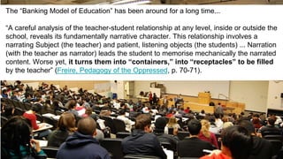 The “Banking Model of Education” has been around for a long time...
“A careful analysis of the teacher-student relationship at any level, inside or outside the
school, reveals its fundamentally narrative character. This relationship involves a
narrating Subject (the teacher) and patient, listening objects (the students) ... Narration
(with the teacher as narrator) leads the student to memorise mechanically the narrated
content. Worse yet, it turns them into “containers,” into “receptacles” to be filled
by the teacher” (Freire, Pedagogy of the Oppressed, p. 70-71).
 