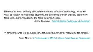 We need to think “critically about the nature and effects of technology. What we
must do is work to encourage students and ourselves to think critically about new
tools (and, more importantly, the tools we already use).”
Jesse Stommel, Critical Digital Pedagogy: A Definition
“A [online] course is a conversation, not a static reservoir or receptacle for content.”
Sean Morris, If Freire Made a MOOC: Open Education as Resistance
 