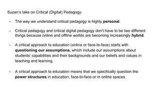Suzan’s take on Critical (Digital) Pedagogy:
- The way we understand critical pedagogy is highly personal.
- Critical pedagogy and critical digital pedagogy don't have to be two different
things because online and offline worlds are becoming increasingly hybrid.
- A critical approach to education (online or face-to-face) starts with
questioning our assumptions, which include our assumptions about
students’ capabilities and their backgrounds and our beliefs and values in
teaching and learning.
- A critical approach to education means that we specifically question the
power structures in education, face-to-face or in online spaces.
 
