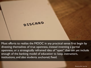 Most efforts to realize the MOOC in any practical sense first begin by 
divesting themselves of true openness, instead inv...