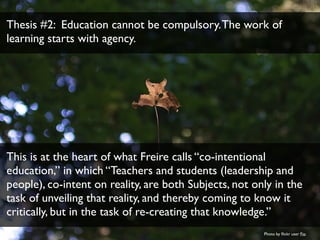 Thesis #2: Education cannot be compulsory. The work of 
learning starts with agency. 
This is at the heart of what Freire ...