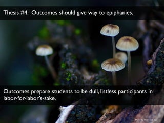 Thesis #4: Outcomes should give way to epiphanies. 
Outcomes prepare students to be dull, listless participants in 
labor-...