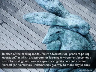 In place of the banking model, Freire advocates for “problem-posing 
education,” in which a classroom or learning environm...