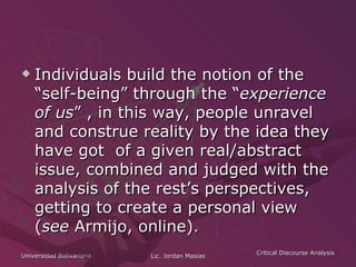 Individuals build the notion of the “self-being” through the “ experience of us ” , in this way, people unravel and construe reality by the idea they have got  of a given real/abstract issue, combined and judged with the analysis of the rest’s perspectives, getting to create a personal view ( see  Armijo, online). 