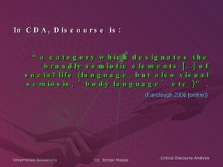 In CDA, Discourse is: “ a category which designates the broadly semiotic elements […] of social life (language, but also visual semiosis, ‘body language’ etc.)” . (Fairclough 2006 [online])   