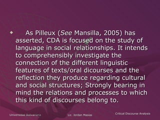 As Pilleux ( See  Mansilla, 2005) has asserted, CDA is focused on the study of language in social relationships. It intends to comprehensibly investigate the connection of the different linguistic features of texts/oral dicourses and the reflection they produce regarding cultural and social structures; Strongly bearing in mind the relations and processes to which this kind of discourses belong to. 