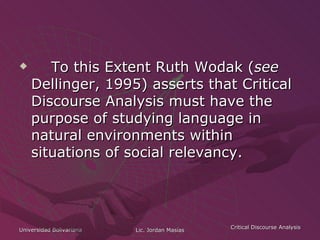 To this Extent Ruth Wodak ( see  Dellinger, 1995) asserts that Critical Discourse Analysis must have the purpose of studying language in natural environments within situations of social relevancy.   