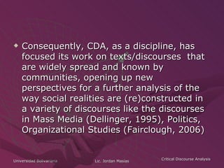 Consequently, CDA, as a discipline, has focused its work on texts/discourses  that are widely spread and known by communities, opening up new perspectives for a further analysis of the way social realities are (re)constructed in a variety of discourses like the discourses in Mass Media (Dellinger, 1995), Politics, Organizational Studies (Fairclough, 2006)   