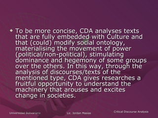 To be more concise, CDA analyses texts that are fully embedded with Culture and that (could) modify social ontology, materialising the movement of power (political/non-political), stimulating dominance and hegemony of some groups over the others. In this way, through the analysis of discourses/texts of the mentioned type, CDA gives researches a fruitful opportunity to understand the machinery that arouses and excites change in societies. 