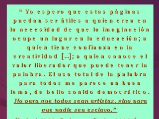 “ Yo espero que estas páginas puedan ser útiles a quien crea en la necesidad de que la imaginación ocupe un lugar en la educación; a quien tiene confianza en la creatividad […]; a quien conoce el valor liberador que puede tener la palabra. El uso total de la palabra para todos me parece un buen lema, de bello sonido democrático.  No para que todos sean artistas, sino para que nadie sea esclavo.”   (Rodari, 1973. En Lomas, Carlos 2002 (pp. 172). 