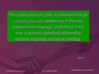 The construction of reality is achieved through  cognitive processes  subsuming or that are subsumed by language; scaffolding in this way, a  dynamic dialectical relationship between language and social ontology. (ibid.) 