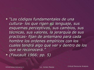 “ Los códigos fundamentales de una cultura- los que rigen su lenguaje, sus esquemas perceptivos, sus cambios, sus técnicas, sus valores, la jerarquía de sus practicas- fijan de antemano para cada hombre los ordenes empíricos con los cuales tendrá algo que ver y dentro de los que se reconocerá.”  (Foucault 1966: pp. 5) 