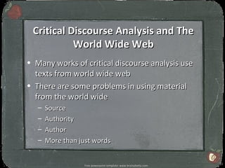 Critical Discourse Analysis and The
           World Wide Web
• Many works of critical discourse analysis use
  texts from world wide web
• There are some problems in using material
  from the world wide
   –   Source
   –   Authority
   –   Author
   –   More than just words

                                                                   11
                   Free powerpoint template: www.brainybetty.com
 