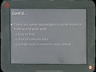 Cont’d...

• There are some advantages in using material
  from world wide web
   –   Easy to find
   –   A lot of relevant data
   –   Can be used in research rorpus based




                                                                   12
                   Free powerpoint template: www.brainybetty.com
 