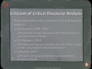 Criticism of Critical Discourse Analysis
 There are some critics toward critical discourse
 analysis:
  – Widdowson (1998, 2004)
    CDA should include discussion with the producers
    and consumers of texts.
  – Van Noppen (2004)
    CDA does not always consider the role of the reader
    in the consumption and interpretation
  – Schegloff (1997)
    CDA does not provide detailed and systematic
    analysis of texts

                                                                 13
                 Free powerpoint template: www.brainybetty.com
 