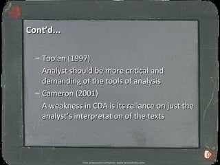 Cont’d...

  – Toolan (1997)
    Analyst should be more critical and
    demanding of the tools of analysis
  – Cameron (2001)
    A weakness in CDA is its reliance on just the
    analyst’s interpretation of the texts




                                                                14
                Free powerpoint template: www.brainybetty.com
 