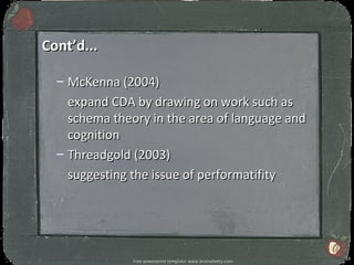 Cont’d...

  – McKenna (2004)
    expand CDA by drawing on work such as
    schema theory in the area of language and
    cognition
  – Threadgold (2003)
    suggesting the issue of performatifity




                                                               16
               Free powerpoint template: www.brainybetty.com
 