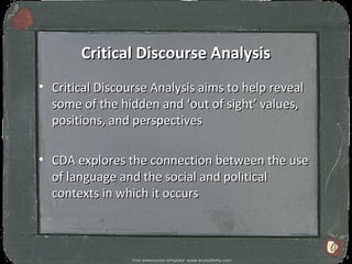 Critical Discourse Analysis
• Critical Discourse Analysis aims to help reveal
  some of the hidden and ‘out of sight’ values,
  positions, and perspectives

• CDA explores the connection between the use
  of language and the social and political
  contexts in which it occurs



                                                                 3
                 Free powerpoint template: www.brainybetty.com
 