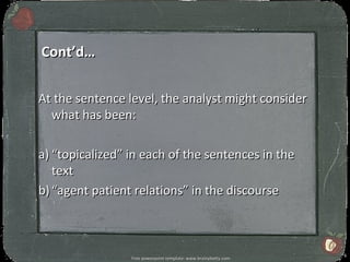 Cont’d…

At the sentence level, the analyst might consider
  what has been:

a) “topicalized” in each of the sentences in the
   text
b) “agent patient relations” in the discourse



                                                                 6
                 Free powerpoint template: www.brainybetty.com
 
