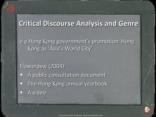 Critical Discourse Analysis and Genre

e.g Hong Kong government’s promotion: Hong
   Kong as ‘Asia’s World City’

Flowerdew (2004)
• A public consultation document
• The Hong Kong annual yearbook
• A video


                                                              7
              Free powerpoint template: www.brainybetty.com
 