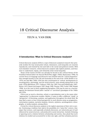 18 Critical Discourse Analysis
TEUN A. VAN DIJK
0 Introduction: What Is Critical Discourse Analysis?
Critical discourse analysis (CDA) is a type of discourse analytical research that prim-
arily studies the way social power abuse, dominance, and inequality are enacted,
reproduced, and resisted by text and talk in the social and political context. With
such dissident research, critical discourse analysts take explicit position, and thus
want to understand, expose, and ultimately resist social inequality.
Some of the tenets of CDA can already be found in the critical theory of the
Frankfurt School before the Second World War (Agger 1992b; Rasmussen 1996). Its
current focus on language and discourse was initiated with the "critical linguistics"
that emerged (mostly in the UK and Australia) at the end of the 1970s (Fowler et al.
1979; see also Mey 1985). CDA has also counterparts in "critical" developments in
sociolinguistics, psychology, and the social sciences, some already dating back to the
early 1970s (Birnbaum 1971; Calhoun 1995; Fay 1987; Fox and Prilleltensky 1997;
Hymes 1972; Ibanez and Iniguez 1997; Singh 1996; Thomas 1993; Turkel 1996; Wodak
1996). As is the case in these neighboring disciplines, CDA may be seen as a reaction
against the dominant formal (often "asocial" or "uncritical") paradigms of the 1960s
and 1970s.
CDA is not so much a direction, school, or specialization next to the many other
"approaches" in discourse studies. Rather, it aims to offer a different "mode" or
"perspective" of theorizing, analysis, and application throughout the whole field. We
may find a more or less critical perspective in such diverse areas as pragmatics,
conversation analysis, narrative analysis, rhetoric, stylistics, sociolinguistics, ethno-
graphy, or media analysis, among others.
Crucial for critical discourse analysts is the explicit awareness of their role in soci-
ety. Continuing a tradition that rejects the possibility of a "value-free" science, they
argue that science, and especially scholarly discourse, are inherently part of and
influenced by social structure, and produced in social interaction. Instead of denying
or ignoring such a relation between scholarship and society, they plead that such
relations be studied and accounted for in their own right, and that scholarly practices
 