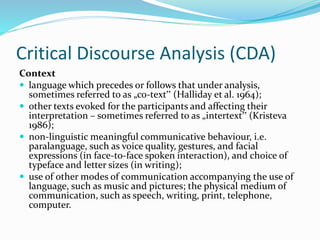 Critical Discourse Analysis (CDA)
Context
 language which precedes or follows that under analysis,
sometimes referred to as „co-text‟ (Halliday et al. 1964);
 other texts evoked for the participants and affecting their
interpretation – sometimes referred to as „intertext‟ (Kristeva
1986);
 non-linguistic meaningful communicative behaviour, i.e.
paralanguage, such as voice quality, gestures, and facial
expressions (in face-to-face spoken interaction), and choice of
typeface and letter sizes (in writing);
 use of other modes of communication accompanying the use of
language, such as music and pictures; the physical medium of
communication, such as speech, writing, print, telephone,
computer.
 