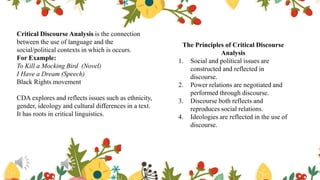 Critical Discourse Analysis is the connection
between the use of language and the
social/political contexts in which is occurs.
For Example:
To Kill a Mocking Bird (Novel)
I Have a Dream (Speech)
Black Rights movement
CDA explores and reflects issues such as ethnicity,
gender, ideology and cultural differences in a text.
It has roots in critical linguistics.
The Principles of Critical Discourse
Analysis
1. Social and political issues are
constructed and reflected in
discourse.
2. Power relations are negotiated and
performed through discourse.
3. Discourse both reflects and
reproduces social relations.
4. Ideologies are reflected in the use of
discourse.
 