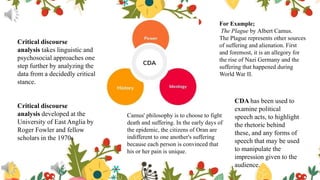 Critical discourse
analysis takes linguistic and
psychosocial approaches one
step further by analyzing the
data from a decidedly critical
stance.
Critical discourse
analysis developed at the
University of East Anglia by
Roger Fowler and fellow
scholars in the 1970s
CDA has been used to
examine political
speech acts, to highlight
the rhetoric behind
these, and any forms of
speech that may be used
to manipulate the
impression given to the
audience.
For Example;
The Plague by Albert Camus.
The Plague represents other sources
of suffering and alienation. First
and foremost, it is an allegory for
the rise of Nazi Germany and the
suffering that happened during
World War II.
Camus' philosophy is to choose to fight
death and suffering. In the early days of
the epidemic, the citizens of Oran are
indifferent to one another's suffering
because each person is convinced that
his or her pain is unique.
 