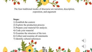 The four traditional modes of discourse are narration, description,
exposition, and argument
Steps:
1) Establish the context
2) Explore the production process
3) Prepare your material for analysis
4) Code your material
5) Examine the structure of the text.
6) Collect and examine all statements
7) Identify cultural references
 