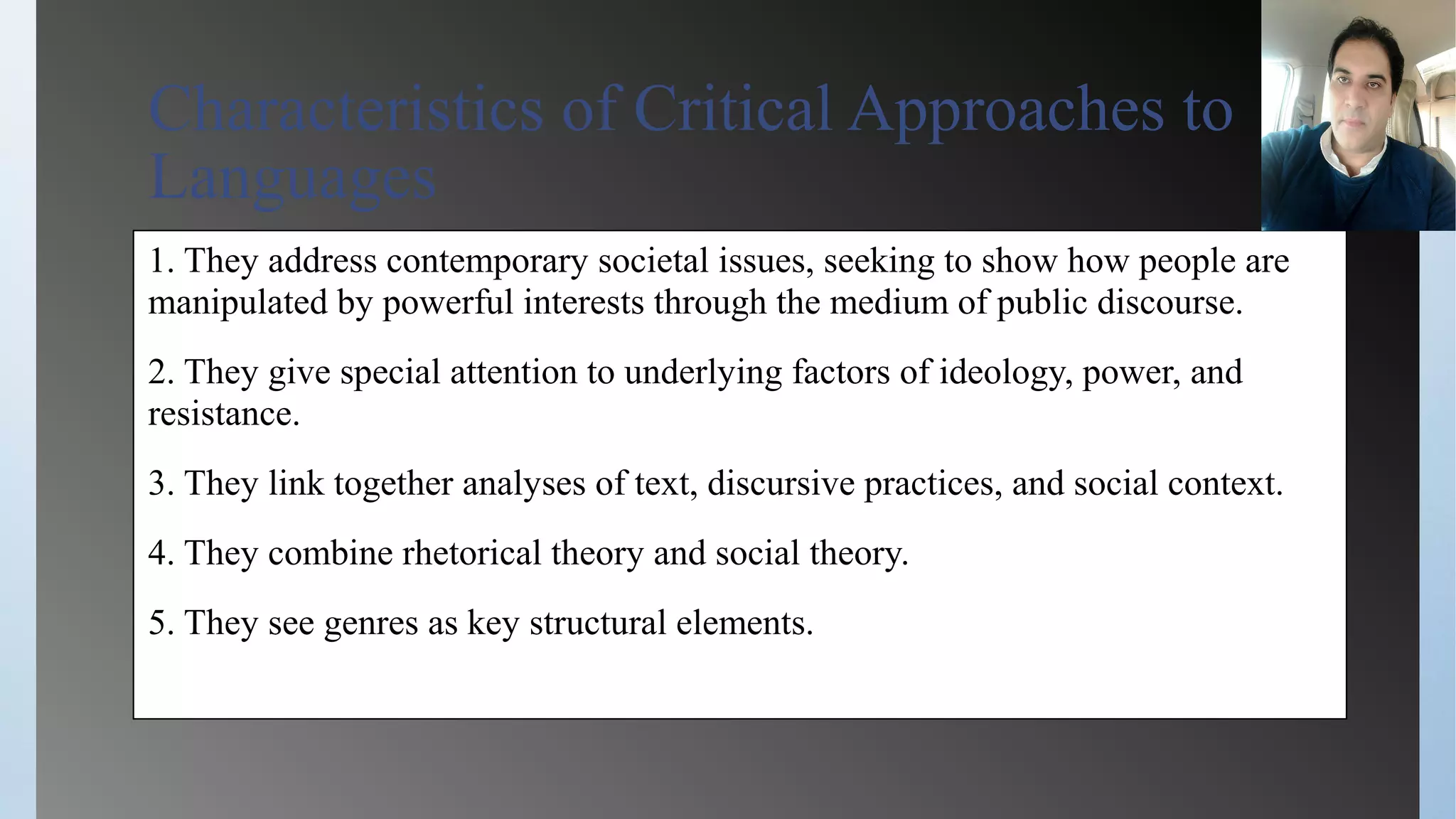 Characteristics of Critical Approaches to
Languages
1. They address contemporary societal issues, seeking to show how people are
manipulated by powerful interests through the medium of public discourse.
2. They give special attention to underlying factors of ideology, power, and
resistance.
3. They link together analyses of text, discursive practices, and social context.
4. They combine rhetorical theory and social theory.
5. They see genres as key structural elements.
 