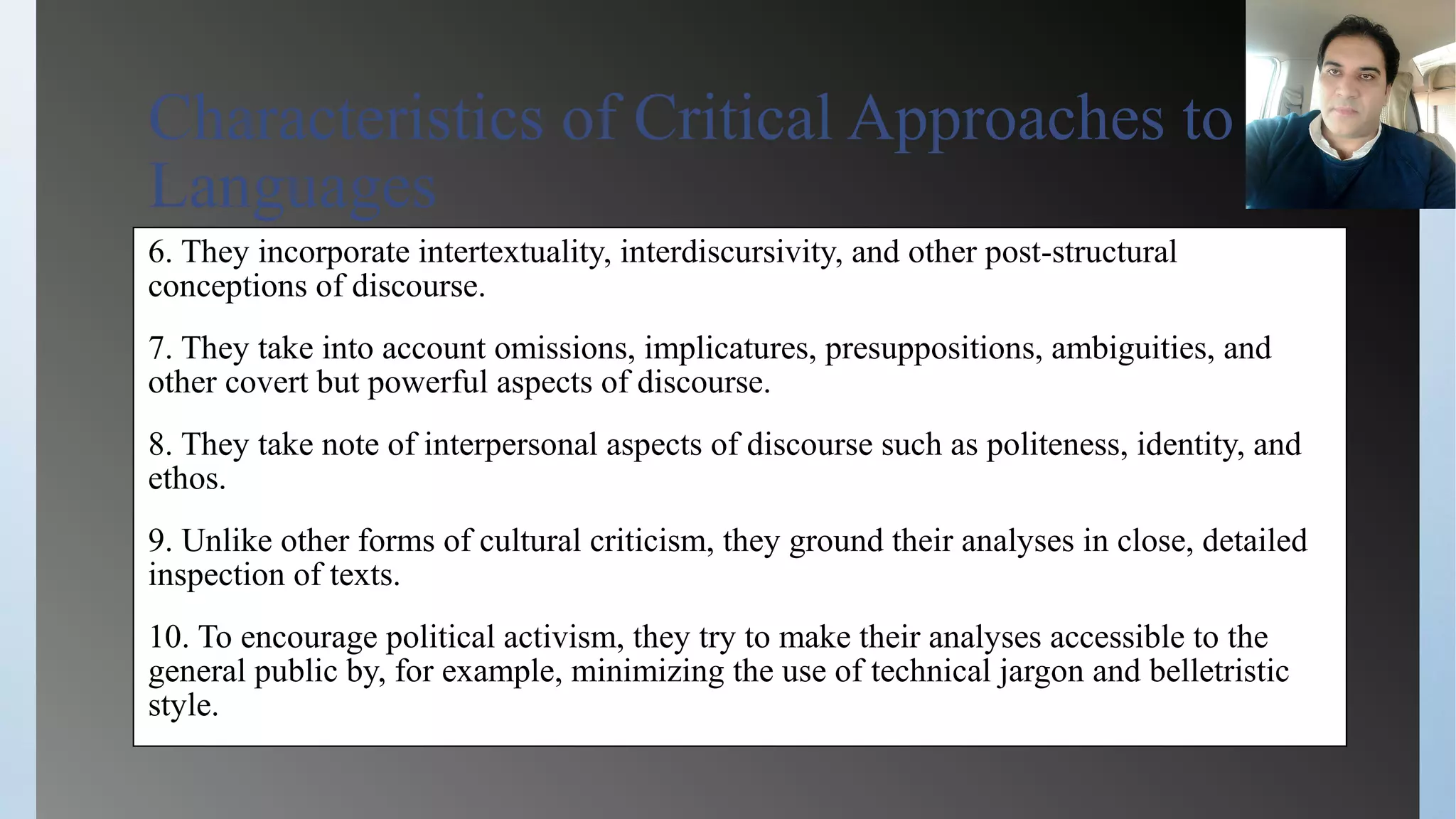 Characteristics of Critical Approaches to
Languages
6. They incorporate intertextuality, interdiscursivity, and other post-structural
conceptions of discourse.
7. They take into account omissions, implicatures, presuppositions, ambiguities, and
other covert but powerful aspects of discourse.
8. They take note of interpersonal aspects of discourse such as politeness, identity, and
ethos.
9. Unlike other forms of cultural criticism, they ground their analyses in close, detailed
inspection of texts.
10. To encourage political activism, they try to make their analyses accessible to the
general public by, for example, minimizing the use of technical jargon and belletristic
style.
 