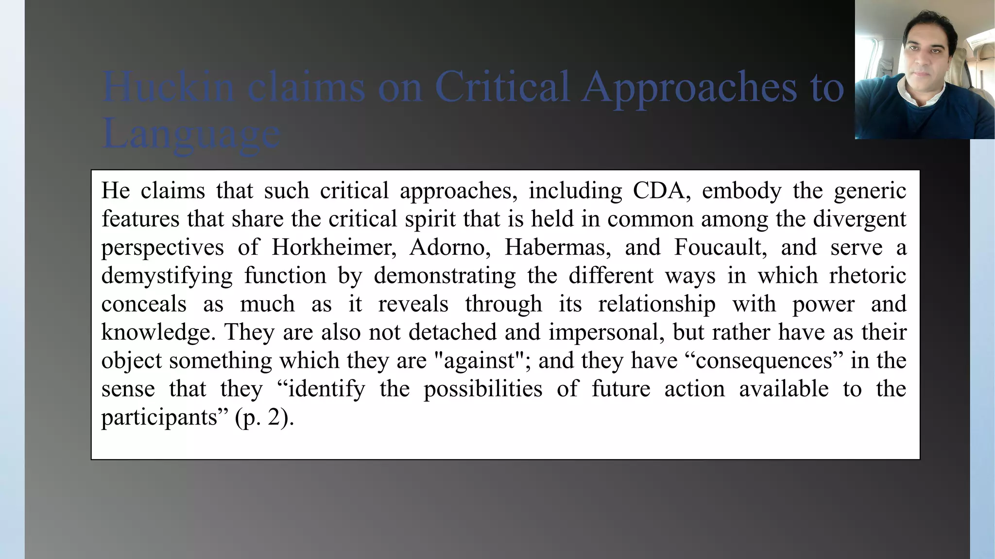 Huckin claims on Critical Approaches to
Language
He claims that such critical approaches, including CDA, embody the generic
features that share the critical spirit that is held in common among the divergent
perspectives of Horkheimer, Adorno, Habermas, and Foucault, and serve a
demystifying function by demonstrating the different ways in which rhetoric
conceals as much as it reveals through its relationship with power and
knowledge. They are also not detached and impersonal, but rather have as their
object something which they are "against"; and they have “consequences” in the
sense that they “identify the possibilities of future action available to the
participants” (p. 2).
 