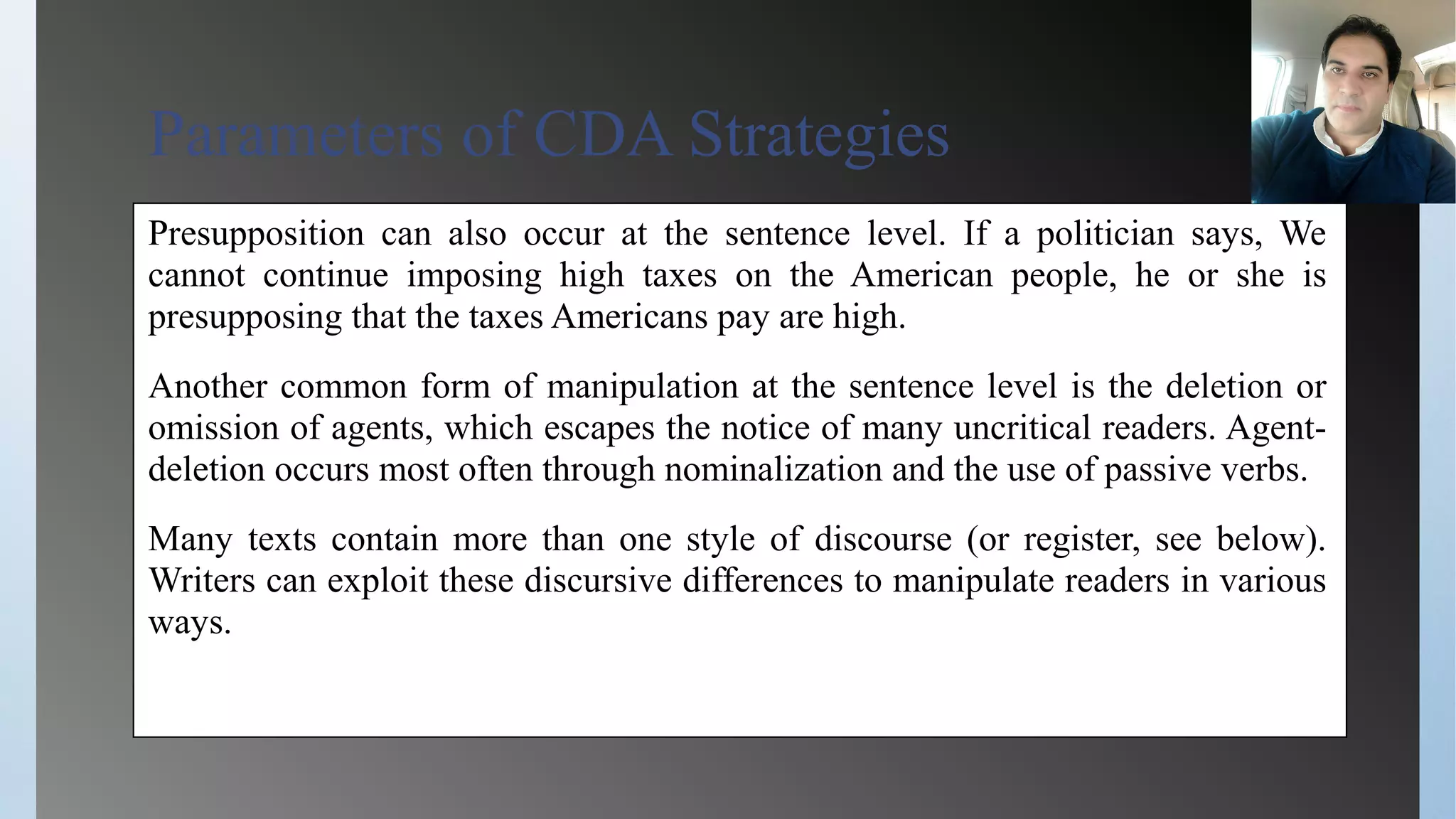 Parameters of CDA Strategies
Presupposition can also occur at the sentence level. If a politician says, We
cannot continue imposing high taxes on the American people, he or she is
presupposing that the taxes Americans pay are high.
Another common form of manipulation at the sentence level is the deletion or
omission of agents, which escapes the notice of many uncritical readers. Agent-
deletion occurs most often through nominalization and the use of passive verbs.
Many texts contain more than one style of discourse (or register, see below).
Writers can exploit these discursive differences to manipulate readers in various
ways.
 