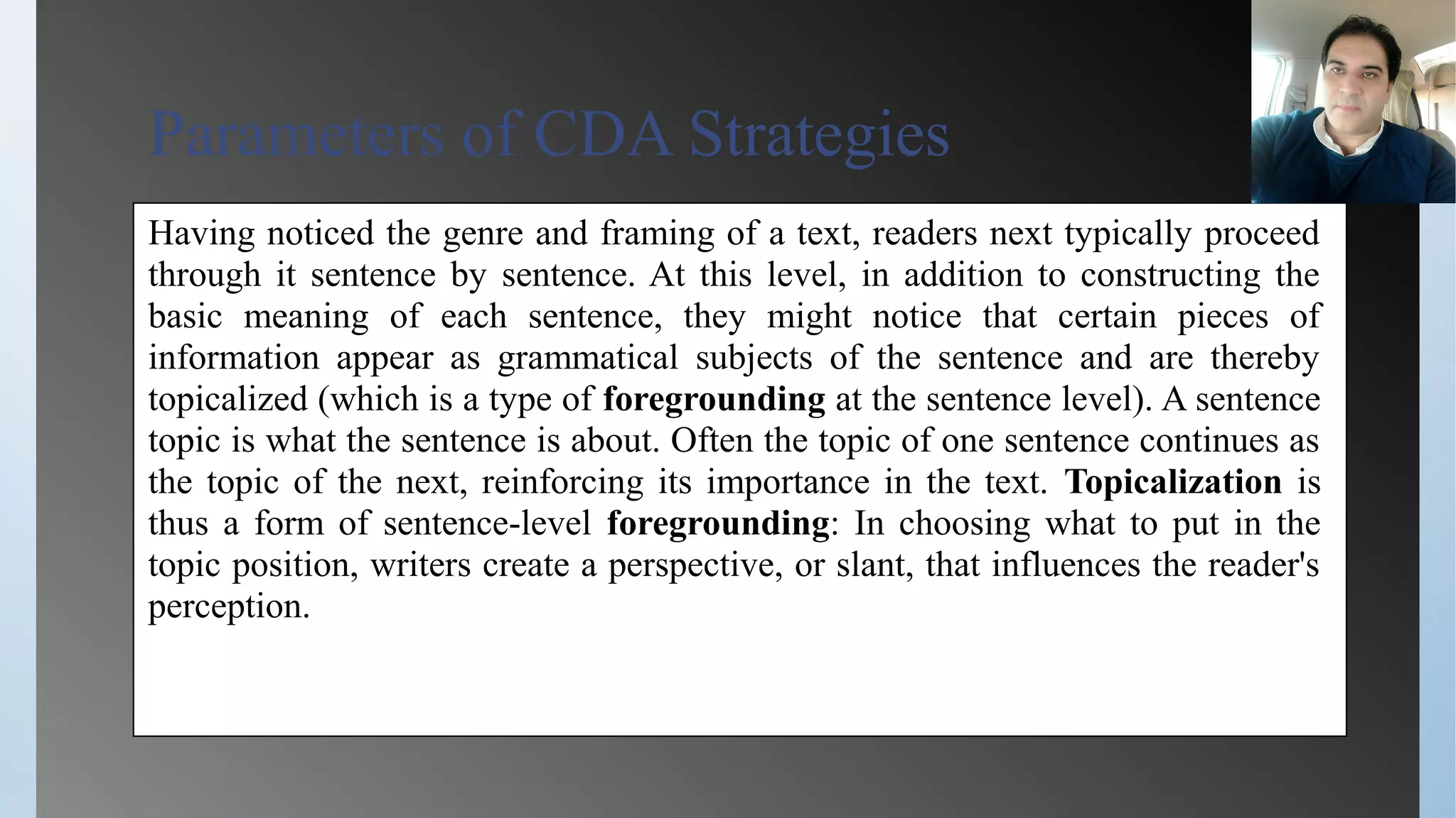 Parameters of CDA Strategies
Having noticed the genre and framing of a text, readers next typically proceed
through it sentence by sentence. At this level, in addition to constructing the
basic meaning of each sentence, they might notice that certain pieces of
information appear as grammatical subjects of the sentence and are thereby
topicalized (which is a type of foregrounding at the sentence level). A sentence
topic is what the sentence is about. Often the topic of one sentence continues as
the topic of the next, reinforcing its importance in the text. Topicalization is
thus a form of sentence-level foregrounding: In choosing what to put in the
topic position, writers create a perspective, or slant, that influences the reader's
perception.
 