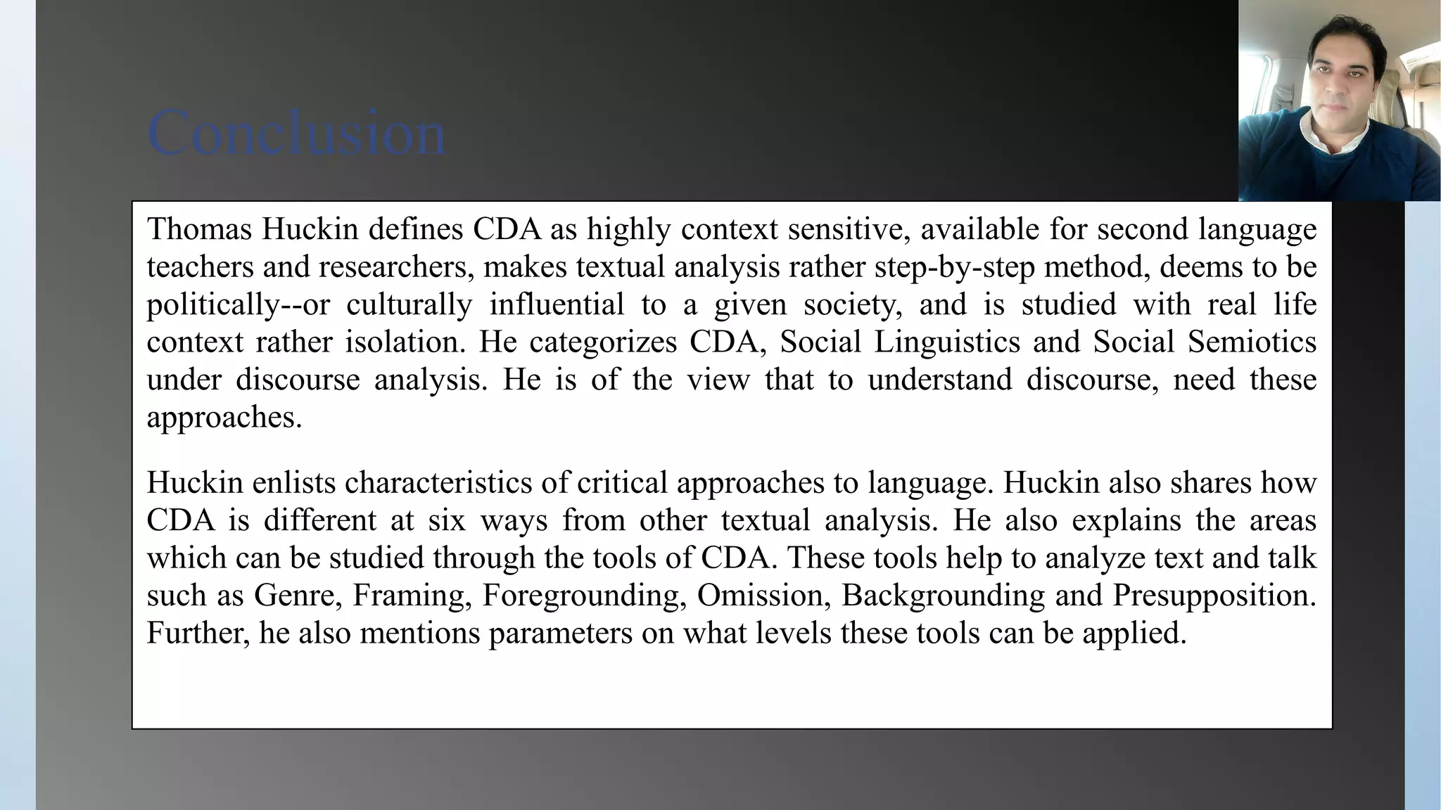 Conclusion
Thomas Huckin defines CDA as highly context sensitive, available for second language
teachers and researchers, makes textual analysis rather step-by-step method, deems to be
politically--or culturally influential to a given society, and is studied with real life
context rather isolation. He categorizes CDA, Social Linguistics and Social Semiotics
under discourse analysis. He is of the view that to understand discourse, need these
approaches.
Huckin enlists characteristics of critical approaches to language. Huckin also shares how
CDA is different at six ways from other textual analysis. He also explains the areas
which can be studied through the tools of CDA. These tools help to analyze text and talk
such as Genre, Framing, Foregrounding, Omission, Backgrounding and Presupposition.
Further, he also mentions parameters on what levels these tools can be applied.
 